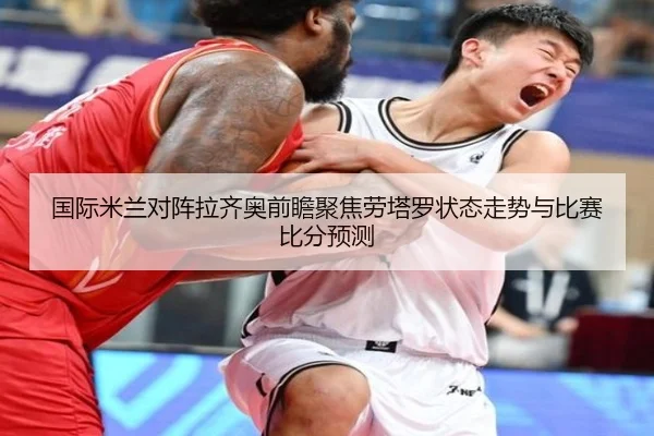 国际米兰对阵拉齐奥前瞻聚焦劳塔罗状态走势与比赛比分预测