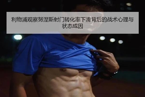 利物浦观察努涅斯射门转化率下滑背后的战术心理与状态成因