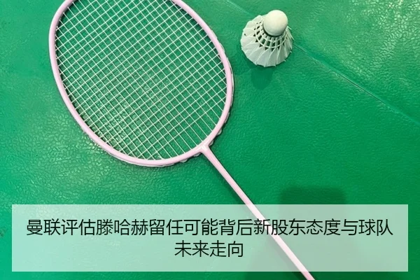 曼联评估滕哈赫留任可能背后新股东态度与球队未来走向