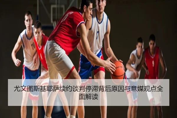 尤文图斯基耶萨续约谈判停滞背后原因与意媒观点全面解读