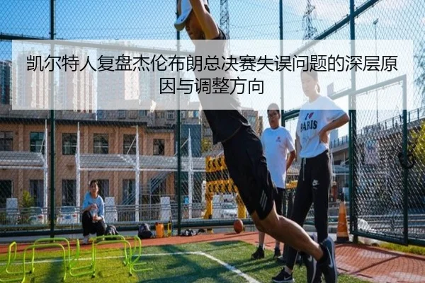 凯尔特人复盘杰伦布朗总决赛失误问题的深层原因与调整方向