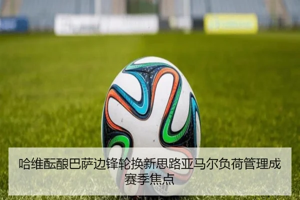 哈维酝酿巴萨边锋轮换新思路亚马尔负荷管理成赛季焦点