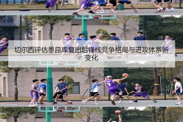 切尔西评估恩昆库复出后锋线竞争格局与进攻体系新变化
