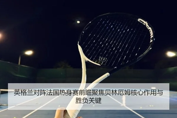 英格兰对阵法国热身赛前瞻聚焦贝林厄姆核心作用与胜负关键