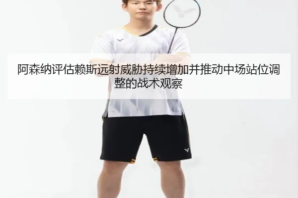 阿森纳评估赖斯远射威胁持续增加并推动中场站位调整的战术观察