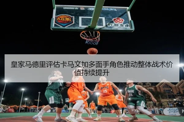 皇家马德里评估卡马文加多面手角色推动整体战术价值持续提升