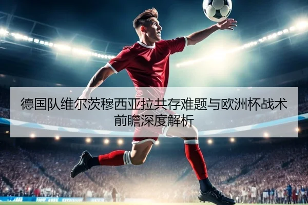 德国队维尔茨穆西亚拉共存难题与欧洲杯战术前瞻深度解析
