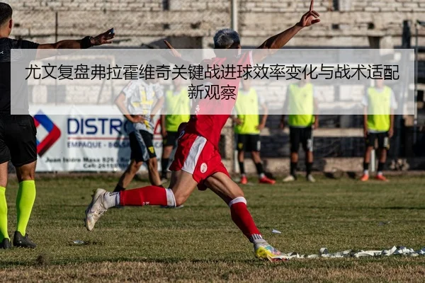 尤文复盘弗拉霍维奇关键战进球效率变化与战术适配新观察