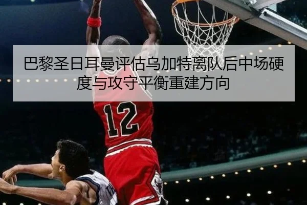 巴黎圣日耳曼评估乌加特离队后中场硬度与攻守平衡重建方向