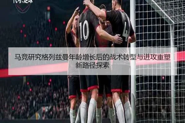 马竞研究格列兹曼年龄增长后的战术转型与进攻重塑新路径探索