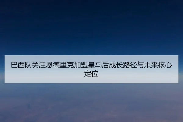 巴西队关注恩德里克加盟皇马后成长路径与未来核心定位