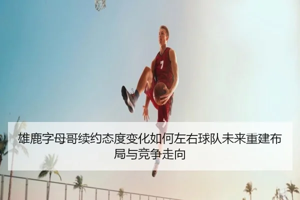 雄鹿字母哥续约态度变化如何左右球队未来重建布局与竞争走向