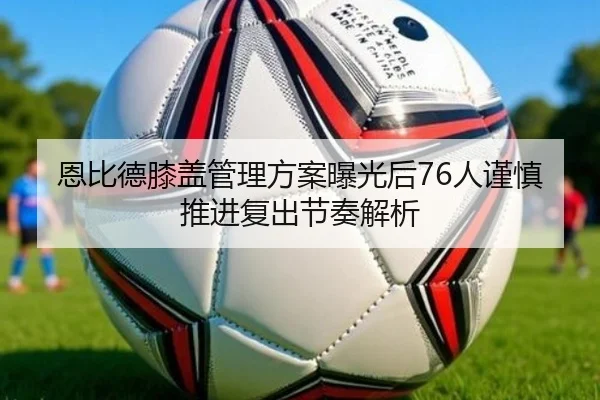 恩比德膝盖管理方案曝光后76人谨慎推进复出节奏解析