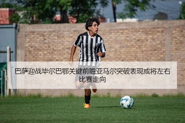 巴萨迎战毕尔巴鄂关键前瞻亚马尔突破表现或将左右比赛走向
