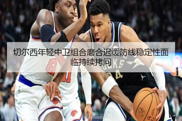 切尔西年轻中卫组合磨合迟缓防线稳定性面临持续拷问